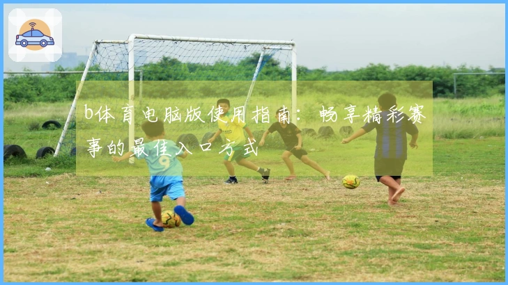 b体育电脑版使用指南：畅享精彩赛事的最佳入口方式