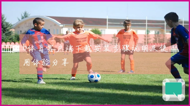 b体育客户端下载安装步骤说明及使用体验分享