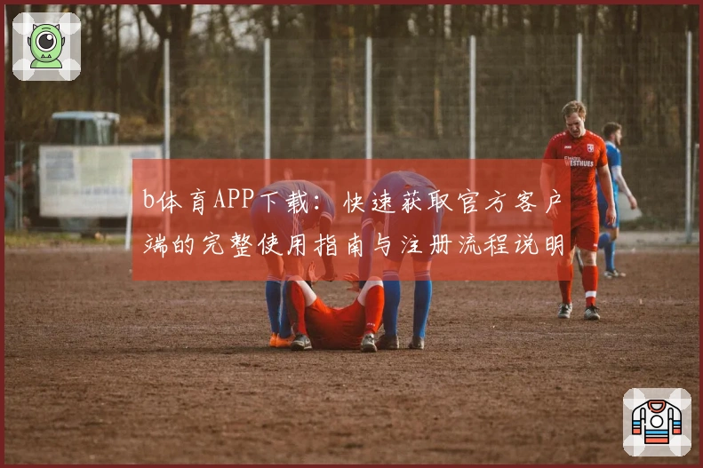 b体育APP下载：快速获取官方客户端的完整使用指南与注册流程说明